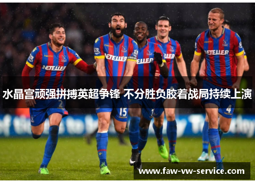 水晶宫顽强拼搏英超争锋 不分胜负胶着战局持续上演
